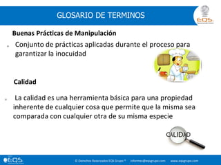 © Derechos Reservados EQS Grupo ® informes@eqsgrupo.com www.eqsgrupo.com
GLOSARIO DE TERMINOS
 Conjunto de prácticas aplicadas durante el proceso para
garantizar la inocuidad
Buenas Prácticas de Manipulación
 La calidad es una herramienta básica para una propiedad
inherente de cualquier cosa que permite que la misma sea
comparada con cualquier otra de su misma especie
Calidad
 