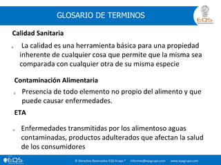 © Derechos Reservados EQS Grupo ® informes@eqsgrupo.com www.eqsgrupo.com
GLOSARIO DE TERMINOS
Calidad Sanitaria
 La calidad es una herramienta básica para una propiedad
inherente de cualquier cosa que permite que la misma sea
comparada con cualquier otra de su misma especie
 Presencia de todo elemento no propio del alimento y que
puede causar enfermedades.
Contaminación Alimentaria
ETA
 Enfermedades transmitidas por los alimentoso aguas
contaminadas, productos adulterados que afectan la salud
de los consumidores
 