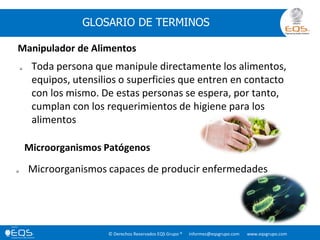 © Derechos Reservados EQS Grupo ® informes@eqsgrupo.com www.eqsgrupo.com
GLOSARIO DE TERMINOS
Manipulador de Alimentos
 Toda persona que manipule directamente los alimentos,
equipos, utensilios o superficies que entren en contacto
con los mismo. De estas personas se espera, por tanto,
cumplan con los requerimientos de higiene para los
alimentos
Microorganismos Patógenos
 Microorganismos capaces de producir enfermedades
 