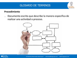 © Derechos Reservados EQS Grupo ® informes@eqsgrupo.com www.eqsgrupo.com
GLOSARIO DE TERMINOS
Procedimiento
 Documento escrito que describe la manera especifica de
realizar una actividad o proceso.
 