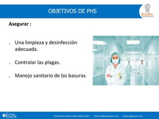 © Derechos Reservados EQS Grupo ® informes@eqsgrupo.com www.eqsgrupo.com
OBJETIVOS DE PHS
Asegurar :
 Una limpieza y desinfección
adecuada.
 Controlar las plagas.
 Manejo sanitario de las basuras
 
