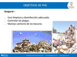 © Derechos Reservados EQS Grupo ® informes@eqsgrupo.com www.eqsgrupo.com
OBJETIVOS DE PHS
Asegurar :
 Una limpieza y desinfección adecuada.
 Controlar las plagas.
 Manejo sanitario de las basuras
 