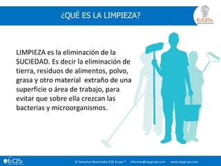 © Derechos Reservados EQS Grupo ® informes@eqsgrupo.com www.eqsgrupo.com
¿QUÉ ES LA LIMPIEZA?
LIMPIEZA es la eliminación de la
SUCIEDAD. Es decir la eliminación de
tierra, residuos de alimentos, polvo,
grasa y otro material extraño de una
superficie o área de trabajo, para
evitar que sobre ella crezcan las
bacterias y microorganismos.
 