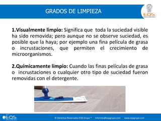 © Derechos Reservados EQS Grupo ® informes@eqsgrupo.com www.eqsgrupo.com
GRADOS DE LIMPIEZA
1.Visualmente limpio: Significa que toda la suciedad visible
ha sido removida; pero aunque no se observe suciedad, es
posible que la haya; por ejemplo una fina película de grasa
o incrustaciones, que permiten el crecimiento de
microorganismos.
2.Químicamente limpio: Cuando las finas películas de grasa
o incrustaciones o cualquier otro tipo de suciedad fueron
removidas con el detergente.
 