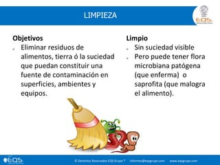 © Derechos Reservados EQS Grupo ® informes@eqsgrupo.com www.eqsgrupo.com
LIMPIEZA
Objetivos
 Eliminar residuos de
alimentos, tierra ó la suciedad
que puedan constituir una
fuente de contaminación en
superficies, ambientes y
equipos.
Limpio
 Sin suciedad visible
 Pero puede tener flora
microbiana patógena
(que enferma) o
saprofita (que malogra
el alimento).
 