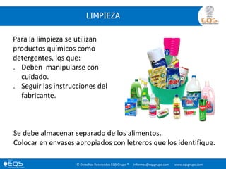 © Derechos Reservados EQS Grupo ® informes@eqsgrupo.com www.eqsgrupo.com
LIMPIEZA
Para la limpieza se utilizan
productos químicos como
detergentes, los que:
 Deben manipularse con
cuidado.
 Seguir las instrucciones del
fabricante.
Se debe almacenar separado de los alimentos.
Colocar en envases apropiados con letreros que los identifique.
 