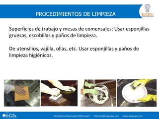 © Derechos Reservados EQS Grupo ® informes@eqsgrupo.com www.eqsgrupo.com
PROCEDIMIENTOS DE LIMPIEZA
Superficies de trabajo y mesas de comensales: Usar esponjillas
gruesas, escobillas y paños de limpieza.
De utensilios, vajilla, ollas, etc. Usar esponjillas y paños de
limpieza higiénicos.
 