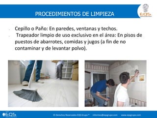 © Derechos Reservados EQS Grupo ® informes@eqsgrupo.com www.eqsgrupo.com
PROCEDIMIENTOS DE LIMPIEZA
• Cepillo o Paño: En paredes, ventanas y techos.
• Trapeador limpio de uso exclusivo en el área: En pisos de
puestos de abarrotes, comidas y jugos (a fin de no
contaminar y de levantar polvo).
 