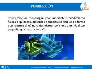 © Derechos Reservados EQS Grupo ® informes@eqsgrupo.com www.eqsgrupo.com
DESINFECCIÓN
Destrucción de microorganismos mediante procedimiento
físicos o químicos, aplicados a superficies limpias de forma
que reduzca el número de microorganismos a un nivel tan
pequeño que no causen daño.
 