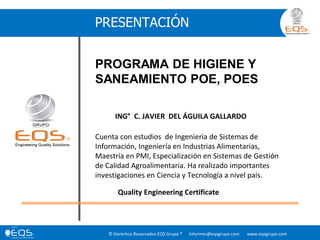 © Derechos Reservados EQS Grupo ® informes@eqsgrupo.com www.eqsgrupo.com
PRESENTACIÓN
PROGRAMA DE HIGIENE Y
SANEAMIENTO POE, POES
ING° C. JAVIER DEL ÁGUILA GALLARDO
Cuenta con estudios de Ingeniería de Sistemas de
Información, Ingeniería en Industrias Alimentarias,
Maestría en PMI, Especialización en Sistemas de Gestión
de Calidad Agroalimentaria. Ha realizado importantes
investigaciones en Ciencia y Tecnología a nivel país.
Quality Engineering Certificate
 