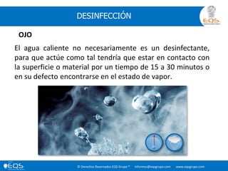© Derechos Reservados EQS Grupo ® informes@eqsgrupo.com www.eqsgrupo.com
DESINFECCIÓN
El agua caliente no necesariamente es un desinfectante,
para que actúe como tal tendría que estar en contacto con
la superficie o material por un tiempo de 15 a 30 minutos o
en su defecto encontrarse en el estado de vapor.
OJO
 