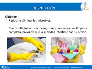 © Derechos Reservados EQS Grupo ® informes@eqsgrupo.com www.eqsgrupo.com
DESINFECCIÓN
Objetivo
• Reducir o eliminar los microbios.
• Con resultados satisfactorios, cuando se realiza una limpieza
completa, previa ya que la suciedad interfiere con su acción.
 