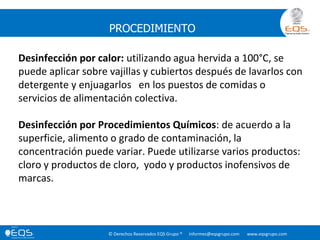 © Derechos Reservados EQS Grupo ® informes@eqsgrupo.com www.eqsgrupo.com
PROCEDIMIENTO
Desinfección por calor: utilizando agua hervida a 100°C, se
puede aplicar sobre vajillas y cubiertos después de lavarlos con
detergente y enjuagarlos en los puestos de comidas o
servicios de alimentación colectiva.
Desinfección por Procedimientos Químicos: de acuerdo a la
superficie, alimento o grado de contaminación, la
concentración puede variar. Puede utilizarse varios productos:
cloro y productos de cloro, yodo y productos inofensivos de
marcas.
 