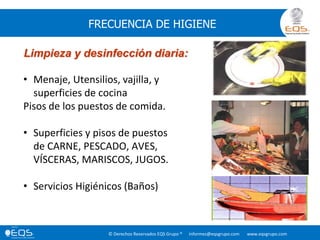 © Derechos Reservados EQS Grupo ® informes@eqsgrupo.com www.eqsgrupo.com
FRECUENCIA DE HIGIENE
Limpieza y desinfección diaria:
• Menaje, Utensilios, vajilla, y
superficies de cocina
Pisos de los puestos de comida.
• Superficies y pisos de puestos
de CARNE, PESCADO, AVES,
VÍSCERAS, MARISCOS, JUGOS.
• Servicios Higiénicos (Baños)
 