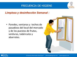 © Derechos Reservados EQS Grupo ® informes@eqsgrupo.com www.eqsgrupo.com
FRECUENCIA DE HIGIENE
Limpieza y desinfección Semanal :
• Paredes, ventanas y techos de
pasadizos del local del mercado
y de los puestos de frutas,
verduras, tubérculos y
abarrotes.
 