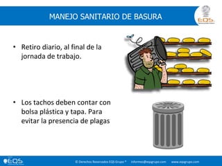© Derechos Reservados EQS Grupo ® informes@eqsgrupo.com www.eqsgrupo.com
MANEJO SANITARIO DE BASURA
• Retiro diario, al final de la
jornada de trabajo.
• Los tachos deben contar con
bolsa plástica y tapa. Para
evitar la presencia de plagas
 