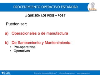 © Derechos Reservados EQS Grupo ® informes@eqsgrupo.com www.eqsgrupo.com
PROCEDIMIENTO OPERATIVO ESTANDAR
Pueden ser:
a) Operacionales o de manufactura
b) De Saneamiento y Mantenimiento:
• Pre-operativos
• Operativos
¿ QUÉ SON LOS POES – POE ?
 
