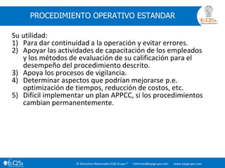 © Derechos Reservados EQS Grupo ® informes@eqsgrupo.com www.eqsgrupo.com
PROCEDIMIENTO OPERATIVO ESTANDAR
Su utilidad:
1) Para dar continuidad a la operación y evitar errores.
2) Apoyar las actividades de capacitación de los empleados
y los métodos de evaluación de su calificación para el
desempeño del procedimiento descrito.
3) Apoya los procesos de vigilancia.
4) Determinar aspectos que podrían mejorarse p.e.
optimización de tiempos, reducción de costos, etc.
5) Difícil implementar un plan APPCC, si los procedimientos
cambian permanentemente.
 
