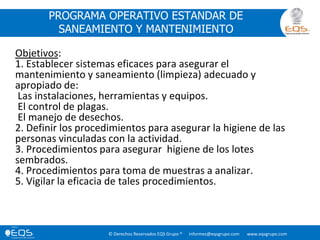 © Derechos Reservados EQS Grupo ® informes@eqsgrupo.com www.eqsgrupo.com
PROGRAMA OPERATIVO ESTANDAR DE
SANEAMIENTO Y MANTENIMIENTO
Objetivos:
1. Establecer sistemas eficaces para asegurar el
mantenimiento y saneamiento (limpieza) adecuado y
apropiado de:
Las instalaciones, herramientas y equipos.
El control de plagas.
El manejo de desechos.
2. Definir los procedimientos para asegurar la higiene de las
personas vinculadas con la actividad.
3. Procedimientos para asegurar higiene de los lotes
sembrados.
4. Procedimientos para toma de muestras a analizar.
5. Vigilar la eficacia de tales procedimientos.
 