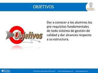 © Derechos Reservados EQS Grupo ® informes@eqsgrupo.com www.eqsgrupo.com
OBJETIVOS
Dar a conocer a los alumnos los
pre requisitos fundamentales
de todo sistema de gestión de
calidad y dar alcances respecto
a su estructura.
 