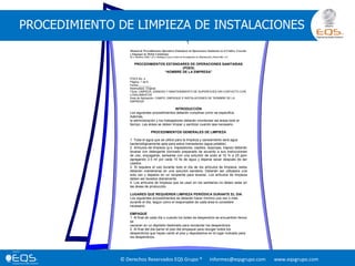 © Derechos Reservados EQS Grupo ® informes@eqsgrupo.com www.eqsgrupo.com
PROCEDIMIENTO DE LIMPIEZA DE INSTALACIONES
Manual de Procedimientos Operativos Estándares de Operaciones Sanitarias en el Cultivo, Cosecha
y Empaque de Melón Cantaloupe
M.A. Martínez-Téllez* yF.J. Rodríguez Leyva Centro de Investigación en Alimentación y Desarrollo, A.C.
PROCEDIMIENTOS ESTÁNDARES DE OPERACIONES SANITARIAS
(POES)
“NOMBRE DE LA EMPRESA”
POES No. 4
Página: 1 de 6
Fecha:________
Reemplaza: Original
Título: LIMPIEZA, SANIDAD Y MANTENIMIENTO DE SUPERFICIES SIN CONTACTO CON
LOSALIMENTOS
Área de Aplicación: CAMPO, EMPAQUE E INSTALACIONES DE “NOMBRE DE LA
EMPRESA”
INTRODUCCIÓN
Los siguientes procedimientos deberán cumplirse como se especifica.
Además,
la administración y los trabajadores deberán monitorear las áreas todo el
tiempo. Las áreas se deben limpiar y sanitizar cuando sea necesario.
PROCEDIMIENTOS GENERALES DE LIMPIEZA
1. Toda el agua que se utilice para la limpieza y saneamiento será agua
bacteriológicamente apta para estos menesteres (agua potable).
2. Artículos de limpieza (p.e. trapeadores, cepillos, esponjas, trapos) deberán
lavarse con detergente clorinado preparado de acuerdo a sus instrucciones
de uso, enjuagarse, sanearse con una solución de yodo al 10 % a 25 ppm
agregando 2.5 ml por cada 10 lts de agua y dejarse secar después de ser
usados.
3. Si requiere el uso durante todo el día de los artículos de limpieza, estos
deberán mantenerse en una solución sanitaria. Deberán ser utilizados una
sola vez y dejados en un recipiente para lavarse. Los artículos de limpieza
deben ser lavados diariamente.
4. Los artículos de limpieza que se usan en los sanitarios no deben estar en
las áreas de producción.
LUGARES QUE REQUIEREN LIMPIEZA PERIÓDICA DURANTE EL DIA
Los siguientes procedimientos se deberán hacer mínimo una vez o más
durante el día, según como el responsable de cada área lo considere
necesario.
EMPAQUE
1. Al final de cada día o cuando los botes de desperdicio se encuentren llenos
se
vaciaran en un depósito destinado para recolectar los desperdicios.
2. Al final del día barrer el piso del empaque para recoger todos los
desperdicios que hayan caído al piso y depositarlos en el lugar indicado para
los desperdicios.
 