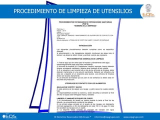 © Derechos Reservados EQS Grupo ® informes@eqsgrupo.com www.eqsgrupo.com
PROCEDIMIENTO DE LIMPIEZA DE UTENSILIOS
PROCEDIMIENTOS ESTÁNDARES DE OPERACIONES SANITARIAS
(POE’S)
“NOMBRE DE LA EMPRESA”
POES No. 3
Página: 1 de 4.
Fecha:____________
Reemplaza: Original
Título: LIMPIEZA, SANIDAD Y MANTENIMIENTO DE SUPERFICIES DE CONTACTO CON
LOS
ALIMENTOS
Área de Aplicación: UTENSILIOS DE CORTE EN CAMPO Y EQUIPO DE EMPAQUE
INTRODUCCIÓN
Los siguientes procedimientos deberán cumplirse como se especifica.
Además,
la administración y los trabajadores deberán monitorear las áreas todo el
tiempo; Las áreas se deben limpiar y sanitizar cuando sea necesario.
PROCEDIMIENTOS GENERALES DE LIMPIEZA
1) Toda el agua que se utilice para la limpieza y saneamiento será agua
bacteriológicamente apta para estos menesteres.
2) Artículos de limpieza (p.e. trapeadores, cepillos, esponjas, trapos) deberán
lavarse, enjuagarse, sanearse y dejarse secar después de ser usados.
3) Si re requiere el uso durante todo el día de los artículos de limpieza, estos
deberán mantenerse en una solución sanitizante. Deberán ser utilizados una
sola vez y dejados en un recipiente para lavarse. Los artículos de limpieza
deben ser lavados diariamente.
4) Los artículos de limpieza que se usan en los sanitarios no deben estar en
las áreas de producción.
UTENSILIOS DE CONTACTO CON LOS ALIMENTOS
NAVAJAS DE CORTE Y SACOS
A cada persona se les asigna una navaja y cuatro sacos los cuales estarán
bajo
su responsabilidad durante la cosecha y serán devueltas al almacén al final
del día. El equipo será entregado limpio y saneado.
LIMPIEZA Y SANIDAD DE EQUIPO DE CORTE
1) El procedimiento de lavado se realiza durante la tarde al final de las
labores y su procedimiento consta de tres etapas.
2) La primera etapa consiste en el lavado de las navajas con detergente
clorinado agregando un litro de detergente por cada 100 Lt. de agua. En esta
tina se tallan las navajas con un cepillo.
3) La segunda etapa consiste en enjuagar las navajas con agua
bacteriológicamente apta para la labor de enjuague.
 