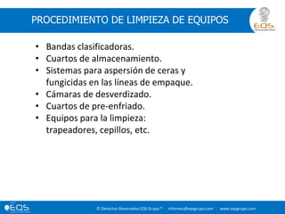 © Derechos Reservados EQS Grupo ® informes@eqsgrupo.com www.eqsgrupo.com
PROCEDIMIENTO DE LIMPIEZA DE EQUIPOS
• Bandas clasificadoras.
• Cuartos de almacenamiento.
• Sistemas para aspersión de ceras y
fungicidas en las líneas de empaque.
• Cámaras de desverdizado.
• Cuartos de pre-enfriado.
• Equipos para la limpieza:
trapeadores, cepillos, etc.
 