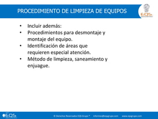 © Derechos Reservados EQS Grupo ® informes@eqsgrupo.com www.eqsgrupo.com
PROCEDIMIENTO DE LIMPIEZA DE EQUIPOS
• Incluir además:
• Procedimientos para desmontaje y
montaje del equipo.
• Identificación de áreas que
requieren especial atención.
• Método de limpieza, saneamiento y
enjuague.
 