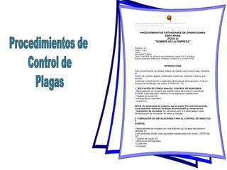 Manual de Procedimientos Estándares de Operaciones Sanitarias Martínez-Téllez, et al.,
en el Cultivo, Cosecha y Empaque de Uva de Mesa
_______________________________________________________________________________________________________
_____
76
PROCEDIMIENTOS ESTÁNDARES DE OPERACIONES
SANITARIAS
(POES´S)
"NOMBRE DE LA EMPRESA"
POES No. 12
Página: 1 de 2
Fecha: __________
Reemplaza: Original
Título: CONTROL DE PLAGAS VERTEBRADAS, INSECTOS Y ACÁROS
Área de Aplicación: EMPAQUE, VIVIENDA, ALMACÉN Y CUARTO FRÍO
INTRODUCCIÓN
Este procedimiento se deberá realizar de manera permanente para mantener
el
control de posibles plagas vertebradas (roedores), insectos o ácaros que
puedan
ocasionar contaminación a materiales de empaque almacenados o fruta en
proceso de embarque (ver Anexo 1 POES No. 12).
1. APLICACIÓN DE CEBOS PARA EL CONTROL DE ROEDORES
• Mensualmente se revisará que existan cebos del producto rodenticida
STORM, o trampas para roedores en las siguientes instalaciones:
• Tejaban de cuarto frío
• Almacenes de materiales
• Cuarto frío
NOTA: En temporada de cosecha, que el cuarto frío está funcionando,
no se aplicarán cebos en las áreas de preenfriado y conservación.
• Colocación de los cebos: Se colocarán junto a la pared según plano
de distribución de colocación de cebos y trampas.
2. FUMIGACIÓN DE INSTALACIONES PARA EL CONTROL DE INSECTOS
Y
ACÁROS.
• Mensualmente se fumigará con una dosis de 1g/l de agua del producto
DEMON TC
u otro piretroide similar, a las siguientes instalaciones (ver Anexo 2 SSOP No.
12).:
• Tejaban de cuarto frío
• Almacenes de materiales
• Cuarto frío
• Viviendas
 