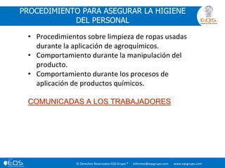 © Derechos Reservados EQS Grupo ® informes@eqsgrupo.com www.eqsgrupo.com
PROCEDIMIENTO PARA ASEGURAR LA HIGIENE
DEL PERSONAL
• Procedimientos sobre limpieza de ropas usadas
durante la aplicación de agroquímicos.
• Comportamiento durante la manipulación del
producto.
• Comportamiento durante los procesos de
aplicación de productos químicos.
COMUNICADAS A LOS TRABAJADORES
 