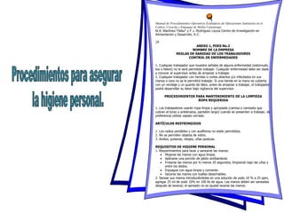 Manual de Procedimientos Operativos Estándares de Operaciones Sanitarias en el
Cultivo, Cosecha y Empaque de Melón Cantaloupe
M.A. Martínez-Téllez* y F.J. Rodríguez Leyva Centro de Investigación en
Alimentación y Desarrollo, A.C.
19
ANEXO 1, POES No.2
NOMBRE DE LA EMPRESA
REGLAS DE SANIDAD DE LOS TRABAJADORES
CONTROL DE ENFERMEDADES
1. Cualquier trabajador que muestre señales de alguna enfermedad (estornudo,
tos o fiebre) no le será permitido trabajar. Cualquier enfermedad debe ser dada
a conocer al supervisor antes de empezar a trabajar.
2. Cualquier trabajador con heridas o cortes abiertos y/o infectados en sus
manos o cara no se le permitirá trabajar. Si una herida en la mano es cubierta
con un vendaje y un guante de látex, antes de empezar a trabajar, el trabajador
podrá desarrollar su labor bajo vigilancia del supervisor.
PROCEDIMIENTOS PARA MANTENIMIENTO DE LA LIMPIEZA
ROPA REQUERIDA
1. Los trabajadores usarán ropa limpia y apropiada (camisa o camiseta que
cubran el torso y antebrazos, pantalón largo) cuando se presenten a trabajar, de
preferencia utilizar zapato cerrado.
ARTÍCULOS RESTRINGIDOS
1. Los radios portátiles y con audífonos no están permitidos.
2. No se permiten objetos de vidrio.
3. Anillos, pulseras, relojes, uñas postizas.
REQUISITOS DE HIGIENE PERSONAL
1. Requerimientos para lavar y sanearse las manos:
 Mojarse las manos con agua limpia.
 Aplicarse una porción de jabón antibacterial.
 Frotarse las manos por lo menos 20 segundos, limpiando bajo las uñas y
entre los dedos.
 Enjuague con agua limpia y corriente.
 Secarse las manos con toallas desechables.
2. Sanear sus manos introduciéndolas en una solución de yodo 10 % a 25 ppm,
agregar 25 ml de yodo 10% en 100 lts de agua. Las manos deben ser saneadas
después de lavarse; el saneado no es igualal lavarse las manos.
 