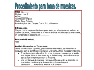 POES No. ____
Página : 1 de 2
Fecha:_______
Reemplaza: Original
Título: Agua Potable.
Área de aplicación: Campo, Cuarto Frío y Viviendas.
Introducción
El agua que la empresa distribuye para todas las labores que se realizan se
obtiene de pozos, a la cual se le practican análisis microbiológicos mensuales,
en temporada de cosecha así: ________
Puntos de Muestreo.
Pozo
Análisis Mensuales en Temporada:
Utilice un frasco con tapadera, previamente esterilizado, se debe marcar
(etiqueta) con la identificación del pozo y la fecha, utilice marcador indeleble.
 Tome la muestra a la salida del pozo, teniendo cuidado que la salida
esté limpia, llene el frasco con agua de la toma y cierre rápidamente
para evitar contaminación de la muestra.
 Una vez tomada la muestra y cerrado el frasco, este se deposita en
una hielera con hielo y se lleva en las próximas horas al
laboratorio……..Referencia. Manual POE’S Melón.
 