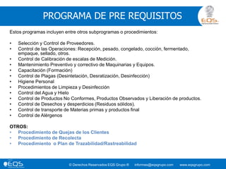 © Derechos Reservados EQS Grupo ® informes@eqsgrupo.com www.eqsgrupo.com
PROGRAMA DE PRE REQUISITOS
Estos programas incluyen entre otros subprogramas o procedimientos:
• Selección y Control de Proveedores.
• Control de las Operaciones: Recepción, pesado, congelado, cocción, fermentado,
empaque, sellado, otros.
• Control de Calibración de escalas de Medición.
• Mantenimiento Preventivo y correctivo de Maquinarias y Equipos.
• Capacitación (Formación)
• Control de Plagas (Desintetación, Desratización, Desinfección)
• Higiene Personal
• Procedimientos de Limpieza y Desinfección
• Control del Agua y Hielo
• Control de Productos No Conformes, Productos Observados y Liberación de productos.
• Control de Desechos y desperdicios (Residuos sólidos).
• Control de transporte de Materias primas y productos final
• Control de Alérgenos
OTROS:
• Procedimiento de Quejas de los Clientes
• Procedimiento de Recolecta
• Procedimiento o Plan de Trazabilidad/Rastreabilidad
 