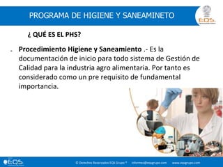 © Derechos Reservados EQS Grupo ® informes@eqsgrupo.com www.eqsgrupo.com
PROGRAMA DE HIGIENE Y SANEAMINETO
 Procedimiento Higiene y Saneamiento .- Es la
documentación de inicio para todo sistema de Gestión de
Calidad para la industria agro alimentaria. Por tanto es
considerado como un pre requisito de fundamental
importancia.
¿ QUÉ ES EL PHS?
 