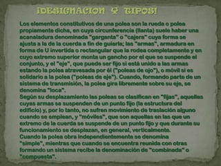 ¡DESIGNACION Y TIPOS!
Los elementos constitutivos de una polea son la rueda o polea
propiamente dicha, en cuya circunferencia (llanta) suele haber una
acanaladura denominada "garganta" o "cajera" cuya forma se
ajusta a la de la cuerda a fin de guiarla; las "armas", armadura en
forma de U invertida o rectangular que la rodea completamente y en
cuyo extremo superior monta un gancho por el que se suspende el
conjunto, y el "eje", que puede ser fijo si está unido a las armas
estando la polea atravesada por él ("poleas de ojo"), o móvil si es
solidario a la polea ("poleas de eje"). Cuando, formando parte de un
sistema de transmisión, la polea gira libremente sobre su eje, se
denomina "loca".
Según su desplazamiento las poleas se clasifican en "fijas", aquellas
cuyas armas se suspenden de un punto fijo (la estructura del
edificio) y, por lo tanto, no sufren movimiento de traslación alguno
cuando se emplean, y "móviles", que son aquellas en las que un
extremo de la cuerda se suspende de un punto fijo y que durante su
funcionamiento se desplazan, en general, verticalmente.
Cuando la polea obra independientemente se denomina
"simple", mientras que cuando se encuentra reunida con otras
formando un sistema recibe la denominación de "combinada" o
"compuesta".
 
