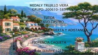 MEDALY TRUJILLO VIERA
GRUPO: 200610-585
TUTOR
GUSTAVO CASTRO
UNIVERSIDAD NACIONAL ABIERTA Y ADISTANCIA
UNAD
FLORENCIA CAQUETA
8 de octubre 1015
 