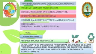 1
UNIVERSIDAD NACIONAL DE LA AMAZONIA PERUANA
FACULTAD : CIENCIAS AGRONOMICAS
ESCUELA: INGENIERIA EN GESTION AMBIENTAL.
CURSOPRACTICA PRE PROFESIONAL
DOCENTE :Ing. GIORLY GEOVANNI MACHUCA ESPINAR
ESTUDIANTES :
ESPINOZA ALVAREZ CARMEN CRISTINA
WATER MISSIONS
TEMA:
MEJORAMIENTO DE CAPACIDADES PRODUCTIVAS DEL CULTIVO DE CACAO
(THEOBROMA CACAO) EN 25 COMUNIDADES DEL EJE CARRETERA IQUITOS
NAUTA, DISTRITO DE SAN JUAN BAUTISTA Y NAUTA, PROVINCIA DE
MAYNAS Y LORETO.
RESIDUOS SOLIDOS INDUSTRALES
 