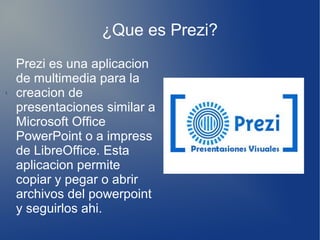 ¿Que es Prezi?
í.
Prezi es una aplicacion
de multimedia para la
creacion de
presentaciones similar a
Microsoft Office
PowerPoint o a impress
de LibreOffice. Esta
aplicacion permite
copiar y pegar o abrir
archivos del powerpoint
y seguirlos ahi.
 