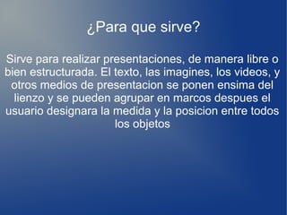 ¿Para que sirve?
.
Sirve para realizar presentaciones, de manera libre o
bien estructurada. El texto, las imagines, los videos, y
otros medios de presentacion se ponen ensima del
lienzo y se pueden agrupar en marcos despues el
usuario designara la medida y la posicion entre todos
los objetos
 