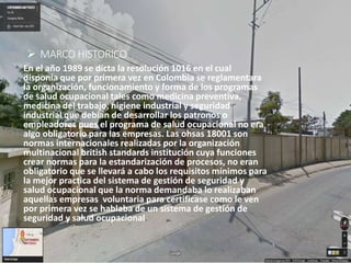  MARCO HISTORICO
En el año 1989 se dicta la resolución 1016 en el cual
disponía que por primera vez en Colombia se reglamentara
la organización, funcionamiento y forma de los programas
de salud ocupacional tales como medicina preventiva,
medicina del trabajo, higiene industrial y seguridad
industrial que debían de desarrollar los patronos o
empleadores pues el programa de salud ocupacional no era
algo obligatorio para las empresas. Las ohsas 18001 son
normas internacionales realizadas por la organización
multinacional british standards institución cuya funciones
crear normas para la estandarización de procesos, no eran
obligatorio que se llevará a cabo los requisitos mínimos para
la mejor practica del sistema de gestión de seguridad y
salud ocupacional que la norma demandaba lo realizaban
aquellas empresas voluntaria para certificase como le ven
por primera vez se hablaba de un sistema de gestión de
seguridad y salud ocupacional.
 