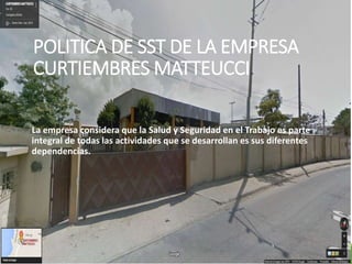 POLITICA DE SST DE LA EMPRESA
CURTIEMBRES MATTEUCCI.
La empresa considera que la Salud y Seguridad en el Trabajo es parte
integral de todas las actividades que se desarrollan es sus diferentes
dependencias.
 