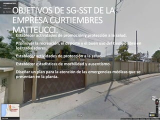 OBJETIVOS DE SG-SST DE LA
EMPRESA CURTIEMBRES
MATTEUCCI.Establecer actividades de promoción y protección a la salud.
Promover la recreación, el deporte y el buen uso del tiempo libre en
los trabajadores.
Establecer actividades de protección a la salud.
Establecer estadísticas de morbilidad y ausentismo.
Diseñar un plan para la atención de las emergencias médicas que se
presentan en la planta.
 