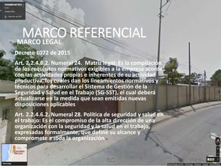 MARCO REFERENCIALMARCO LEGAL
Decreto 1072 de 2015
Art. 2.2.4.6.2. Numeral 24. Matriz legal: Es la compilación
de los requisitos normativos exigibles a la empresa acorde
con las actividades propias e inherentes de su actividad
productiva, los cuales dan los lineamientos normativos y
técnicos para desarrollar el Sistema de Gestión de la
Seguridad y Salud en el Trabajo (SG-SST), el cual deberá
actualizarse en la medida que sean emitidas nuevas
disposiciones aplicables
Art. 2.2.4.6.2. Numeral 28. Política de seguridad y salud en
el trabajo: Es el compromiso de la alta dirección de una
organización con la seguridad y la salud en el trabajo,
expresadas formalmente, que define su alcance y
compromete a toda la organización.
 