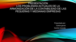 PRESENTACIÓN
LOS PROBLEMAS ACTUALES DE LA
ARMONIZACIÓN DE LA CONTABILIDAD DE LAS
PEQUEÑAS Y MEDIANAS EMPRESAS
Presentado por:
Carlos garcia
Camilo moscote
 