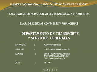 UNIVERSIDAD NACIONAL “JOSÉ FAUSTINO SÁNCHEZ CARRIÓN”
FACULTAD DE CIENCIAS CONTABLES ECONÓMICAS Y FINANCIERAS
E.A.P. DE CIENCIAS CONTABLES Y FINANCIERAS
DEPARTAMENTO DE TRANSPORTE
Y SERVICIOS GENERALES
ASIGNATURA : Auditoría Operativa
PROFESOR : C.P.C. TAPIA GALVEZ, Andrés
ALUMNOS : SILVESTRE MARTINEZ, Orlando
ARAUCANO CABALLERO, Jim
HUERTA PATRICIO, David
CICLO : IX – “A”
HUACHO - 2011
 