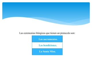 Las ceremonias litúrgicas que tienen un protocolo son: 
Los sacramentos. 
Las bendiciones. 
La Santa Misa. 
 