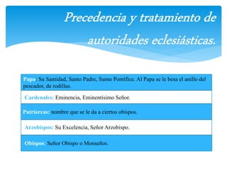 Papa: Su Santidad, Santo Padre, Sumo Pontífice. Al Papa se le besa el anillo del 
pescador, de rodillas. 
Cardenales: Eminencia, Eminentísimo Señor. 
Patriarcas: nombre que se le da a ciertos obispos. 
Arzobispos: Su Excelencia, Señor Arzobispo. 
Obispos: Señor Obispo o Monseñor. 
 
