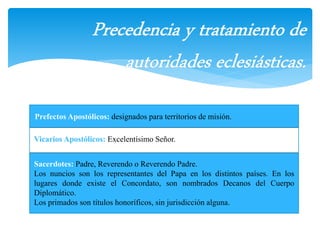 Prefectos Apostólicos: designados para territorios de misión. 
Vicarios Apostólicos: Excelentísimo Señor. 
Sacerdotes: Padre, Reverendo o Reverendo Padre. 
Los nuncios son los representantes del Papa en los distintos países. En los 
lugares donde existe el Concordato, son nombrados Decanos del Cuerpo 
Diplomático. 
Los primados son títulos honoríficos, sin jurisdicción alguna. 
 