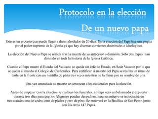 Este es un proceso que puede llegar a durar alrededor de 20 días. En la elección del Papa hay una pugna 
por el poder supremo de la Iglesia ya que hay diversas corrientes doctrinales e ideológicas. 
La elección del Nuevo Papa se realiza tras la muerte de su antecesor o dimisión. Solo dos Papas han 
dimitido en toda la historia de la Iglesia Católica. 
Cuando el Papa muere el Estado del Vaticano se queda sin Jefe de Estado, en Sede Vacante por lo que 
se queda al mando el Colegio de Cardenales. Para certificar la muerte del Papa se realiza un ritual de 
darle en la frente con un martillo de plata tres veces mientras se la llama por su nombre de pila. 
Una vez anunciada su muerte se convocan a los cardenales para la elección. 
Antes de empezar con la elección se realizan los funerales, el Papa será embalsamado y expuesto 
durante tres días para que los feligreses puedan despedirse, para su entierro se introducirá en 
tres ataúdes uno de cedro, otro de piedra y otro de pino. Se enterrará en la Basílica de San Pedro junto 
con los otros 147 Papas. 
 