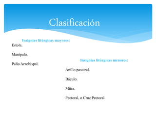 Clasificación 
Insignias litúrgicas menores: 
Insignias litúrgicas mayores: 
Anillo pastoral. 
Báculo. 
Mitra. 
Pectoral, o Cruz Pectoral. 
Estola. 
Manípulo. 
Palio Arzobispal. 
 